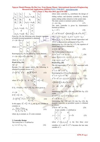 Nguyen Thanh Phuong, Ho Dac Loc, Tran Quang Thuan / International Journal of Engineering
Research and Applications (IJERA) ISSN: 2248-9622 www.ijera.com
Vol. 3, Issue 3, May-Jun 2013, pp.1276-1282
1278 | P a g e
22 23
42 43
22 23 2
42 43 4
0 0
0 0
d d d d
d d d d d
d d d d
d d d d d
d d d
d d d
x x x x
x x a x a x
A
a x a
a x a x d
a x a d

   
   

 
       
                
       
       
       
   
        
   
   
    
From Eq. (8), the following error dynamic equation
of mobile inverted pendulum is obtained:
e Ae bu d   (9)
where
1
2 2 2
3
4 4 4
0 0
0 0
e
e b d
e ,b ,d
e
e b d
     
     
       
     
     
     
.
Rearranging Eq. (9), the following can be obtained
  1e Ae b u d Ae bu     (10)
where 1u u d  .
Proof of Eq. (10)
bd d (11)
Because b is not square matrix, the following is
obtained by pseudo inverse of b
 
1
T T
d b b b d

 for 0bbT
 (12)
where   2 2 2
2 4 2 4
4
0
0 0
0
T b
b b b b b b
b
 
 
   
 
 
 
.
If 2 0b  and  4 0 0b b  , Eq. (10) is given as
e Ae (13)
If
2 2
2 4 0b b  ,
 
1
2 2 4 4
2 2
2 4
T T b d b d
d b b b d
b b
 
 

(14)
In this paper,
2 2
2 4 0b b  , dx and d are consider as
constant, so
2 23 4 43
2 2 4 4
d
b a b a
d
b b b b



  
(15)
where d is constant, so d is also constant.
3 Controller Design
The control law u is defined as
1 2au u d u u    (16)
where static controller au contributes the design of
sliding surface, and dynamic controller 2u directly
makes sliding surface attractive to the system state.
The static system is nominal system as follows:
ae Ae bu  (17)
The static controller is given by Ackermann’s
formula as follows:
T
au k e  (18)
 
12 3
0 0 0 1T T T
k h P( A),h , , , b,Ab,A b,A b

     ,
1 2 3 4P( ) ( )( )( )( )            
where 1 2 3 4, , ,    are the desired eigenvalues and
P( ) is characteristic polynomial of Eq. (17).
Substituting Eq. (18) into Eq. (17), the equation of
closed loop system is obtained as
 T
e A bk e  (19)
The sliding surface is chosen as
T T T
1S C e,C h P ( A)  (20)
where 1 1 2 3P( ) ( )( )( )          ,
2 3
1 2 3p p p      .
Proof of Eq. (20)
The left eigenvector T
C of T
A bk associated with
4 satisfies
4
T T T
C ( A bk ) C   (21)
Rearranging Eq. (21) can be obtained as
4
T T T
C ( A I ) C bk  (22)
1 2 3
T T
C b h ( A I )( A I )( A I )b      (23)
 
 
12 3
2 3
1 2 3
0 0 0 1
1
1
T
, , , b,Ab,A b,A b
b Ab A b A b p p p

   
  

Substituting Eqs. (18), (20) and (23) into Eq. (22)
yields
4 1 4
T T T
k C ( A I ) h P( A)( A I )    
T T
k h P( A)
Substituting Eqs. (16) and (18) into Eq. (10), the
dynamic controller as perturbed system is obtained
as follows:
2
T
e ( A bk )e bu   (24)
A new variable z is defined as
1
0
T
e I
z e Te
S C
   
   
     
   
  
(25)
where  1
1 2 3
T
e e ,e ,e is the first three error
variables of e and
T
S C e becomes the last state
variable of z .
 