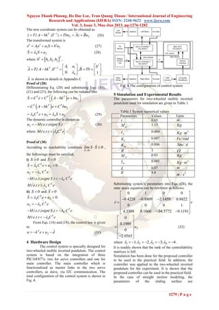 Nguyen Thanh Phuong, Ho Dac Loc, Tran Quang Thuan / International Journal of Engineering
Research and Applications (IJERA) ISSN: 2248-9622 www.ijera.com
Vol. 3, Issue 3, May-Jun 2013, pp.1276-1282
1279 | P a g e
The new coordinate system can be obtained as
1
2 2
T
z T( A bk )T z Tbu Az Bu
     (26)
The transformed system is
1 1 1
1 1 2e A e a S b u   (27)
4 2S S u  (28)
where  1
1 2 3
T
b b ,b ,b ,
1
1 11
40 1
T A a b
A T( A bk )T ,B Tb

   
       
   
.
A is shown in details in Appendix C
Proof of (28)
Differentiating Eq. (20) and substituting Eqs. (10),
(21) and (23), the following can be reduced into
  2
T T T
S C e C A bk e bu    
 
  2
T T T
C A bk e C bu  
4 2 4 2
T
C e u S u     (29)
The dynamic controller is chosen as
2u M(e,t )sign( S )  (30)
where 4
T
M(e,t ) C e .
Proof of (30)
According to reachability condition
0
0
S
lim S S

  ,
the followings must be satisfied,
i) S 0 and S 0
4 2 0T
S C e u  
2 4
T
u C e 
4
T
M(e,t )sign( S ) C e  
4
T
M( e,t ) C e
ii) S 0 and S 0
4 2 0T
S C e u  
2 4
T
u C e 
4
T
M(e,t )sign( S ) C e  
4
T
M(e,t ) C e 
From Eqs. (16) and (18), the control law is given
as
2
T
u k e u d    (31)
4 Hardware Design
The control system is specially designed for
two-wheeled mobile inverted pendulum. The control
system is based on the integration of three
PIC16F877s: two for servo controllers and one for
main controller. The main controller which is
functionalized as master links to the two servo
controllers, as slave, via I2C communication. The
total configuration of the control system is shown in
Fig. 4.
Fig. 4 The configuration of control system
5 Simulation and Experimental Results
The parameters for two-wheeled mobile inverted
pendulum used for simulation are given in Table 1.
Table 1 System numerical values
Parameters Values Units
r 0.05 m
pM 1.13 Kg
pI 0.004 2
Kg m
eK 0.007 /Vs rad
mK 0.006 /Nm A
R 3 
wM 0.03 Kg
wI 0.001 2
Kg m
L 0.07 m
g 9.8 2
m / s
Substituting system’s parameters into Eqs. (24), the
state space equation can be rewritten as follows:
0 1 0 0
0 4228 0 8809 2 1459 0 8822
0 0 0 1
4 3309 9 1060 34 5772 9 1191
. . . .
e e
. . . .
 
    
 
 
  
2
0
0 1989
0
2 0565
.
u
.
 
 
 
 
 
 
(32)
where 1 2 3 41 2 3 4, , ,           .
It is readily shown that the rank of the controllability
matrices is full.
Simulation has been done for the proposed controller
to be used in the practical field. In addition, the
controller was applied to the two-wheeled inverted
pendulum for the experiment. It is shown that the
proposed controller can be used in the practical field.
In the case of straight motion modeling, the
parameters of the sliding surface are
 