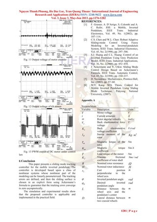 Nguyen Thanh Phuong, Ho Dac Loc, Tran Quang Thuan / International Journal of Engineering
Research and Applications (IJERA) ISSN: 2248-9622 www.ijera.com
Vol. 3, Issue 3, May-Jun 2013, pp.1276-1282
1281 | P a g e
Fig. 11 Output voltage of motor encoder
Fig. 12 Output voltage of tilt sensor
Fig. 13 PWM output of DC motor under control
law
6 Conclusion
This paper presents a sliding mode tracking
controller for the mobile inverted pendulum. The
controller is developed based upon a class of
nonlinear systems whose nonlinear part of the
modeling can be linearly parameterized. The tracking
errors are defined, and then the sliding surface is
chosen in an explicit form using Ackermann’s
formula to guarantee that the tracking error converge
to zero asymptotically.
The simulation and experimental results show
that the proposed controller is applicable and
implemented in the practical field.
REFERENCES:
[1] F. Grasser, A. D’Arrigo, S. Colombi and A.
C. Rufer, JOE: a Mobile, Inverted
Pendulum, IEEE Trans. Industrial
Electronics, Vol. 49, No. 1(2002), pp.
107~114.
[2] C.S. Chen and W.L. Chen: Robust Adaptive
Sliding-mode Control Using Fuzzy
Modeling for an Inverted-pendulum
System, IEEE Trans. Industrial Electronics,
Vol. 45, No. 2(1998), pp. 297~306.
[3] S.J. Huang and C.L. Huang: Control of an
Inverted Pendulum Using Grey Prediction
Model, IEEE Trans. Industrial Applications,
Vol. 36, No. 2(2000), pp. 452~458.
[4] J. Ackermann and V. Utkin: Sliding Mode
Control Design Based on Ackermann’s
Formula, IEEE Trans. Automatic Control,
Vol. 43, No. 2(1998), pp. 234~237.
[5] D. Necsulescu: Mechatronics, Prentice-Hall,
Inc. (2002), pp. 57~60.
[6] M.T. Kang: M.S. Thesis, Control for
Mobile Inverted Pendulum Using Sliding
Mode Technique, Pukyong National
University, (2007).
Appendix A
Nomenclature
Variable Description Units
V Motor voltage V
i Current armature A
 Rotor angular velocity rad/s
eV Back electromotive force
voltage
V
eK Back electromotive
voltage coefficient
Vs/rad
RI Inertia moment of the
rotor
2
Kg m
mT Magnetic torque of the
rotor
Nm
mK Magnetic torque
coefficient
Nm/A
T Load torque of the motor Nm
fK Viscous frictional
coefficient of rotor shaft
Nms/ rad
R Nominal rotor resistance 
H Nominal rotor inductance H
cx Cart position
perpendicular to the
wheel axis
m
 Inverted pendulum angle rad
d Desired inverted
pendulum angle
rad
L Distance between the
wheel axis and the
pendulum’s center
m
D Lateral distance between
two coaxial wheels
m
 
