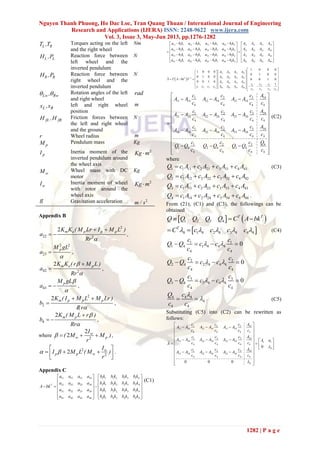 Nguyen Thanh Phuong, Ho Dac Loc, Tran Quang Thuan / International Journal of Engineering
Research and Applications (IJERA) ISSN: 2248-9622 www.ijera.com
Vol. 3, Issue 3, May-Jun 2013, pp.1276-1282
1282 | P a g e
L RT ,T Torques acting on the left
and the right wheel
Nm
L LH ,P Reaction force between
left wheel and the
inverted pendulum
N
R RH ,P Reaction force between
right wheel and the
inverted pendulum
N
Lw Rw,  Rotation angles of the left
and right wheel
rad
L Rx ,x left and right wheel
position
m
fL fRH ,H Friction forces between
the left and right wheel
and the ground
N
r Wheel radius m
pM Pendulum mass Kg
pI Inertia moment of the
inverted pendulum around
the wheel axis
2
Kg m
wM Wheel mass with DC
motor
Kg
wI Inertia moment of wheel
with rotor around the
wheel axis
2
Kg m
g Gravitation acceleration 2
m / s
Appendix B
2
22 2
2 m e p p pK K ( M Lr I M L )
a
Rr 
 
  ,
2 2
23
pM gL
a

 ,
42 2
2 m e pK K ( r M L )
a
Rr



 ,
43
pM gL
a


  ,
2
2
2 m p p pK ( I M L M Lr )
b
Rr
 
 ,
4
2 m pK ( M L r )
b
Rr



  ,
where 2
2
2 w
w p
I
( M M )
r
    ,
2
2
2 w
p p w
I
I M L ( M )
r
 
 
   
 
.
Appendix C
11 12 13 14 1 1 1 2 1 3 1 4
21 22 23 24 2 1 2 2 2 3 2 4
31 32 33 34 3 1 3 2 3 3 3 4
41 42 43 44 4 1 4 2 4 3 4 4
T
a a a a b k b k b k b k
a a a a b k b k b k b k
A bk
a a a a b k b k b k b k
a a a a b k b k b k b k
   
   
     
   
   
   
(C1)
11 1 1 12 1 2 13 1 3 14 1 4 11 12 13 14
21 2 1 22 2 2 23 2 3 24 2 4 21 22 23 24
31 3 1 32 3 2 33 3 3 34 3 4 31 32 33 34
41 4 1 42 4 2 43 4 3 44 4 4 41 42 43 44
a b k a b k a b k a b k A A A A
a b k a b k a b k a b k A A A A
a b k a b k a b k a b k A A A A
a b k a b k a b k a b k A A A A
      
          
     
  
      


 
11 12 13 14
21 22 23 241
31 32 33 34
31 2
1 2 3 4 41 42 43 44
4 4 4 4
1 0 0 0
1 0 0 0
0 1 0 0
0 1 0 0
0 0 1 0
0 0 1 0
1
T
A A A A
A A A A
A T A bk T
A A A A
cc c
c c c c A A A A
c c c c

 
     
     
       
     
             
31 2 14
11 14 12 14 13 14
4 4 4 4
31 2 24
21 24 22 24 23 24
4 4 4 4
3 341 2
31 34 32 34 33 34
4 4 4 4
31 2 4
1 4 2 4 3 4
4 4 4 4
cc c A
A A A A A A
c c c c
cc c A
A A A A A A
c c c c
c Ac c
A A A A A A
c c c c
cc c Q
Q Q Q Q Q Q
c c c c
 
   
 
 
   
 
 
   
 
 
   
  
(C2)
where
1 1 11 2 21 3 31 4 41Q c A c A c A c A    (C3)
2 1 12 2 22 3 32 4 42Q c A c A c A c A   
3 1 13 2 23 3 33 4 43Q c A c A c A c A   
4 1 14 2 24 3 34 4 44Q c A c A c A c A    .
From (21), (C1) and (C3), the followings can be
obtained
   1 2 3 4
T T
Q Q Q Q Q C A bk  
 4 1 4 2 4 3 4 4 4
T
C c c c c      (C4)
1 1
1 4 1 4 4 4
4 4
0
c c
Q Q c c
c c
    
2 2
2 4 2 4 4 4
4 4
0
c c
Q Q c c
c c
    
3 3
3 4 3 4 4 4
4 4
0
c c
Q Q c c
c c
    
4 4 4
4
4 4
Q c
c c

  (C5)
Substituting (C5) into (C2) can be rewritten as
follows:
31 2 14
11 14 12 14 13 14
4 4 4 4
31 2 24
21 24 22 24 23 24 1 1
4 4 4 4
4
3 341 2
31 34 32 34 33 34
4 4 4 4
4
0
0 0 0
cc c A
A A A A A A
c c c c
cc c A
A A A A A A A a
c c c cA
c Ac c
A A A A A A
c c c c


 
   
 
 
     
    
  
   
 
 
 
 