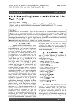 Pragya Jha et al Int. Journal of Engineering Research and Application
ISSN : 2248-9622, Vol. 3, Issue 5, Sep-Oct 2013, pp.1280-1283

RESEARCH ARTICLE

www.ijera.com

OPEN ACCESS

Cost Estimation Using Parameterized For Use Case Point
Model (P-UCP)
Pragya Jha, Dr. Rajani Kanta Malu
(School of Computer science and Engineering KIIT University, Bhubaneswar, Odisha, India)
(Professor, School of Computer Engineering Kalinga Institute of Industrial Technology, KIIT University
Bhubaneswar, India)

ABSTRACT
Estimating the cost of development is one of the most important and scaring tasks for a software project
engineer. A lot of cost estimation models were reported become obsolete because of rapid changes on
technology. Earlier methods were only applicable in procedural software estimation. There is a paradigm shift
from procedural to object oriented software development. Gustav Karner [3] model for use case point estimation
method was further enhanced in this paper for better evaluation. Additionally use case narratives [4] and sixteen
most influential environment factors [2] were used for cost estimation.
Keywords- use case point method (UCP), Function Point, Software cost estimation.

I.

INTRODUCTION

Software, being an intangible product, is hard
to develop because there are so many unknowns in the
development process. Even when using a well-defined
methodology, the development cost of a well-defined
application is not easy to predict. Some key factors
that contribute to this difficulty include the precise set
of functionalities to be implemented, the risks
associated with the development process, and the
knowledge and experience of the development team.
Among these, the set of functionalities to be
implemented is the most influential factor. Function
Point (FP) metrics were designed to consider
functional requirements instead of lines of code.
Albrecht came up with the Function Point (FP)
metrics in 1979 [1]. FP uses five parameters: number
of inputs, number of outputs, number of inquiries,
number of internal logical files and number of external
logical files. Consequently, FP is based on the number
of interactions and the size of data to be used in the
end product. While FP eliminated the need for lines of
code or delivered source instructions, and was widely
used because of its independence on Development
platform and environment, it does not seem to be
applicable to software product developed using the
object-oriented methodology. In particular, the notion
of internal and external logical files is somewhat
harder to identify in the object-oriented paradigm.
Gustav Karner [3] came up with the notion of Use
Case Point (UCP) which is somewhat similar to the
notion of Function Point but based on use cases. One
of these methods or techniques is a Use case
modelling [6] that is a popular and widely used
technique for capturing and describing the functional
requirements of a software system. Periyasamy [4]
extend the UCP model with a focus on internal details
of each use case and Alwidian [2] that enhance sixteen
www.ijera.com

environment factor were used for the software
estimation. This paper describes the twenty four
environment factors which are strongly related to our
environment with use case narrative to show its effects
on cost estimation process.

II.

AIMS AND OBJECTIVES

The main objectives of this research is to
make UCP method applicable in environment by
adding the main of these factors that can be
summarized as follows [2]:
Satisfied Resources (SATR).
Financial Motives (FMOT).
Generalized Job Description (GJOB).
Client Type (CLIT).
Religious Events (REVT).
Unified Evaluation System (USYS).
Unscheduled Events (EVNT)
Continuous Training (TRAN).
Imposed Partner (IMPO).
Job Turnover (TURN).
Decision Making (DMAK).
Increasing Task (ITAX).
Unified IT Strategies (ITST).
Job Respect (RSPT).
Terminology Concept (TCON).
Income Level (INCM).
The extended UCP methodology uses every
aspect of a use case model such as actors, use cases,
associations between actors and use cases,
relationships between actors, relationships between
use cases and finally detailed narrative of each use
case. The last one is important because it describes the
missing details of a use case diagram, while others can
be directly extracted from a use case diagram itself.

1280 | P a g e

 