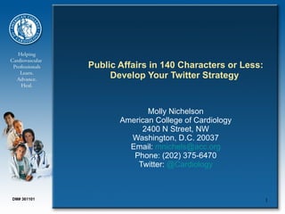 Public Affairs in 140 Characters or Less:
                  Develop Your Twitter Strategy


                           Molly Nichelson
                    American College of Cardiology
                         2400 N Street, NW
                      Washington, D.C. 20037
                      Email: mnichels@acc.org
                       Phone: (202) 375-6470
                        Twitter: @Cardiology



DM# 361101                                               1
 