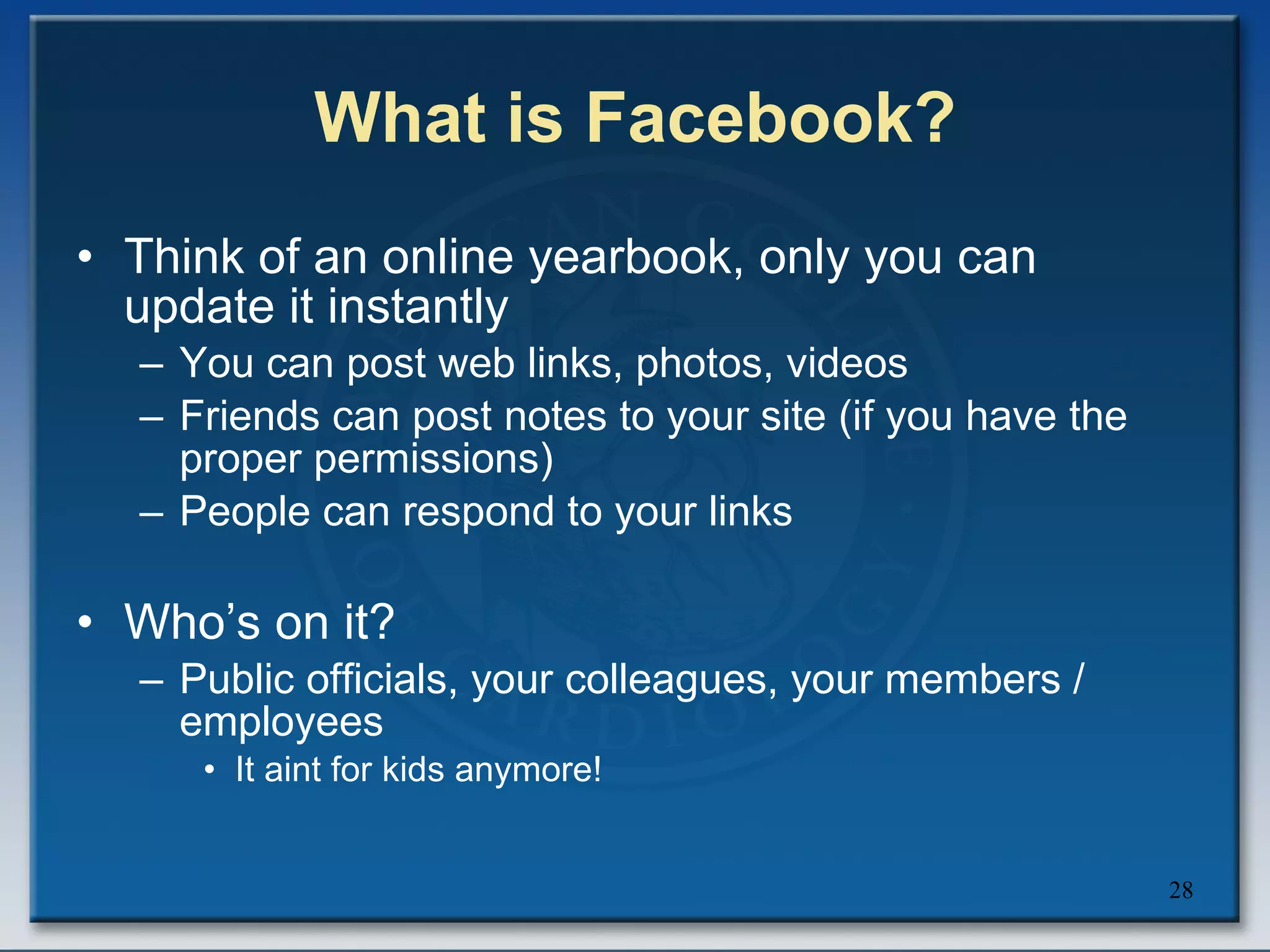 What is Facebook? Think of an online yearbook, only you can update it instantly You can post web links, photos, videos Friends can post notes to your site (if you have the proper permissions) People can respond to your links Who’s on it? Public officials, your colleagues, your members / employees It aint for kids anymore! 