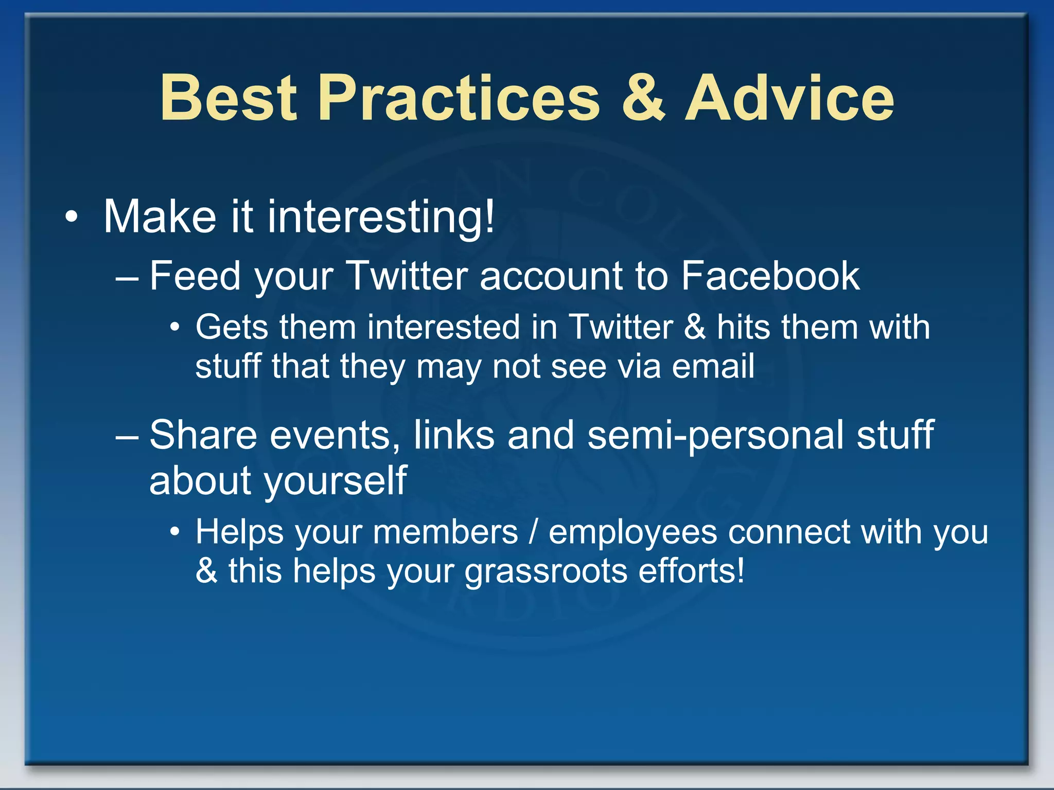 Best Practices & Advice Make it interesting! Feed your Twitter account to Facebook Gets them interested in Twitter & hits them with stuff that they may not see via email Share events, links and semi-personal stuff about yourself Helps your members / employees connect with you & this helps your grassroots efforts! 