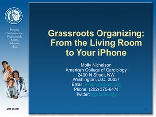 Grassroots Organizing: From the Living Room to Your iPhone   Molly Nichelson American College of Cardiology 2400 N Street, NW Washington, D.C. 20037 Email:  [email_address] Phone: (202) 375-6470 Twitter:  @Cardiology DM# 363587 