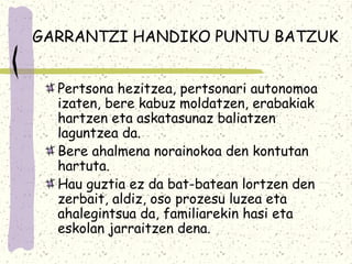 GARRANTZI HANDIKO PUNTU BATZUK


  Pertsona hezitzea, pertsonari autonomoa
  izaten, bere kabuz moldatzen, erabakiak
  hartzen eta askatasunaz baliatzen
  laguntzea da.
  Bere ahalmena norainokoa den kontutan
  hartuta.
  Hau guztia ez da bat-batean lortzen den
  zerbait, aldiz, oso prozesu luzea eta
  ahalegintsua da, familiarekin hasi eta
  eskolan jarraitzen dena.
 