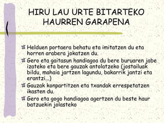 HIRU LAU URTE BITARTEKO
   HAURREN GARAPENA

Helduen portaera behatu eta imitatzen du eta
horren arabera jokatzen du.
Gero eta gaitasun handiagoa du bere buruaren jabe
izateko eta bere gauzak antolatzeko (jostailuak
bildu, mahaia jartzen lagundu, bakarrik jantzi eta
erantzi...)
Gauzak konpartitzen eta txandak errespetatzen
ikasten du.
Gero eta gogo handiagoa agertzen du beste haur
batzuekin jolasteko
 