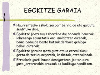 EGOKITZE GARAIA

Haurrentzako eskola zerbait berria da eta galduta
sentituko dira.
Egokitze prozesua ezberdina da: badaude haurrak
lehenengo egunetatik ongi moldatzen direnak,
baina badaude beste batzuk denbora gehiago
behar dutenak.
Egokitze garaian mota guztietako erreakzioak
gerta daitezke: negarrak, kasketak, atzerakadak...
Erreakzio guzti hauek desagertzen joaten dira,
gure jarrerarekin arazoak ez baditugu handitzen.
 
