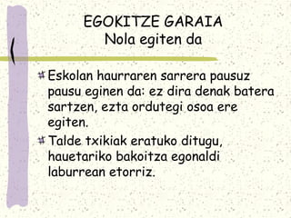 EGOKITZE GARAIA
       Nola egiten da

Eskolan haurraren sarrera pausuz
pausu eginen da: ez dira denak batera
sartzen, ezta ordutegi osoa ere
egiten.
Talde txikiak eratuko ditugu,
hauetariko bakoitza egonaldi
laburrean etorriz.
 