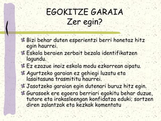 EGOKITZE GARAIA
           Zer egin?

Bizi behar duten esperientzi berri honetaz hitz
egin haurrei.
Eskola beraien zerbait bezala identifikatzen
lagundu.
Ez ezazue inoiz eskola modu ezkorrean aipatu.
Agurtzeko garaian ez gehiegi luzatu eta
lasaitasuna trasmititu haurrei.
Jasotzeko garaian egin dutenari buruz hitz egin.
Gurasoek ere egoera berriari egokitu behar duzue,
tutore eta irakasleengan konfidatza eduki; sortzen
diren zalantzak eta kezkak komentatu
 