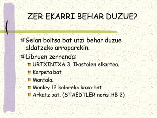 ZER EKARRI BEHAR DUZUE?

Gelan boltsa bat utzi behar duzue
aldatzeko arroparekin.
Libruen zerrenda:
  URTXINTXA 3. Ikastolen elkartea.
  Karpeta bat
  Mantala.
  Manley 12 koloreko kaxa bat.
  Arkatz bat. (STAEDTLER noris HB 2)
 