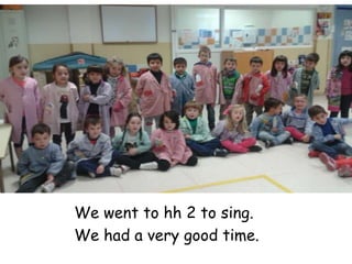 We went to hh 2 to sing.
We had a very good time.
 