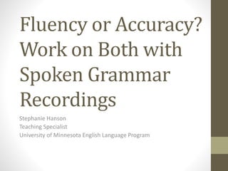Fluency or Accuracy?
Work on Both with
Spoken Grammar
Recordings
Stephanie Hanson
Teaching Specialist
University of Minnesota English Language Program
 