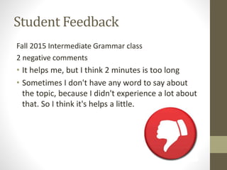 Student Feedback
Fall 2015 Intermediate Grammar class
2 negative comments
• It helps me, but I think 2 minutes is too long
• Sometimes I don't have any word to say about
the topic, because I didn't experience a lot about
that. So I think it's helps a little.