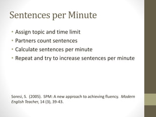 Sentences per Minute
• Assign topic and time limit
• Partners count sentences
• Calculate sentences per minute
• Repeat and try to increase sentences per minute
Soresi, S. (2005). SPM: A new approach to achieving fluency. Modern
English Teacher, 14 (3), 39-43.