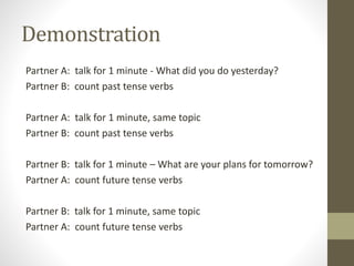 Demonstration
Partner A: talk for 1 minute - What did you do yesterday?
Partner B: count past tense verbs
Partner A: talk for 1 minute, same topic
Partner B: count past tense verbs
Partner B: talk for 1 minute – What are your plans for tomorrow?
Partner A: count future tense verbs
Partner B: talk for 1 minute, same topic
Partner A: count future tense verbs
