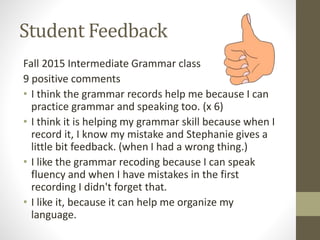 Student Feedback
Fall 2015 Intermediate Grammar class
9 positive comments
• I think the grammar records help me because I can
practice grammar and speaking too. (x 6)
• I think it is helping my grammar skill because when I
record it, I know my mistake and Stephanie gives a
little bit feedback. (when I had a wrong thing.)
• I like the grammar recoding because I can speak
fluency and when I have mistakes in the first
recording I didn't forget that.
• I like it, because it can help me organize my
language.
