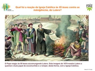 Hora H / 8.º ano
O Papa reagiu às 95 teses excomungando Lutero. Esta imagem de 1874 mostra Lutero a
queimar a bula papal de excomunhão e a romper, desta forma, com a Igreja Católica.
Qual foi a reação da Igreja Católica às 95 teses contra as
indulgências, de Lutero?
 