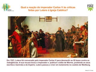 Hora H / 8.º ano
Em 1521, Lutero foi convocado pelo imperador Carlos V para desmentir as 95 teses contra as
indulgências. A sua recusa levou o imperador a publicar o édito de Worms, proibindo os seus
escritos e banindo-o do Império. Lutero passou a viver em isolamento no castelo de Wartburg.
Qual a reação do imperador Carlos V às críticas
feitas por Lutero à Igreja Católica?
 