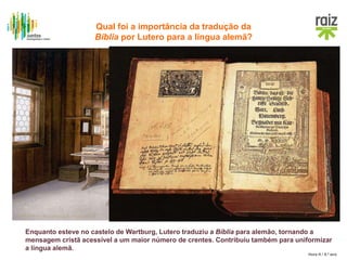 Hora H / 8.º ano
Enquanto esteve no castelo de Wartburg, Lutero traduziu a Bíblia para alemão, tornando a
mensagem cristã acessível a um maior número de crentes. Contribuiu também para uniformizar
a língua alemã.
Quarto de Lutero no
castelo de Vartburgo. Em
cima da secretária está a
versão original da sua
Bíblia traduzida.
Qual foi a importância da tradução da
Bíblia por Lutero para a língua alemã?
 