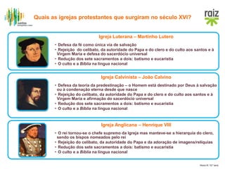 Hora H / 8.º ano
Igreja Luterana – Martinho Lutero
• Defesa da fé como única via de salvação
• Rejeição do celibato, da autoridade do Papa e do clero e do culto aos santos e à
Virgem Maria e defesa do sacerdócio universal
• Redução dos sete sacramentos a dois: batismo e eucaristia
• O culto e a Bíblia na língua nacional
Igreja Calvinista – João Calvino
• Defesa da teoria da predestinação – o Homem está destinado por Deus à salvação
ou à condenação eterna desde que nasce
• Rejeição do celibato, da autoridade do Papa e do clero e do culto aos santos e à
Virgem Maria e afirmação do sacerdócio universal
• Redução dos sete sacramentos a dois: batismo e eucaristia
• O culto e a Bíblia na língua nacional
Igreja Anglicana – Henrique VIII
• O rei tornou-se o chefe supremo da Igreja mas manteve-se a hierarquia do clero,
sendo os bispos nomeados pelo rei
• Rejeição do celibato, da autoridade do Papa e da adoração de imagens/relíquias
• Redução dos sete sacramentos a dois: batismo e eucaristia
• O culto e a Bíblia na língua nacional
Quais as igrejas protestantes que surgiram no século XVI?
 