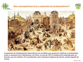 Hora H / 8.º ano
A expansão do protestantismo desembocou em conflitos que opuseram católicos a protestantes
como o massacre de S. Bartolomeu, em Paris, no ano de 1572. A matança foi ordenada pelo rei
francês, que era católico. Foi considerado o pior massacre religioso do século, sendo seguido de
outros.
Que consequências teve a expansão do protestantismo?
 