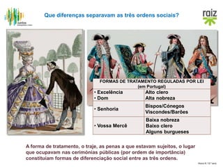 Hora H / 8.º ano
Que diferenças separavam as três ordens sociais?
FORMAS DE TRATAMENTO REGULADAS POR LEI
(em Portugal)
• Excelência
• Dom
Alto clero
Alta nobreza
• Senhoria
Bispos/Cónegos
Viscondes/Barões
• Vossa Mercê
Baixa nobreza
Baixo clero
Alguns burgueses
A forma de tratamento, o traje, as penas a que estavam sujeitos, o lugar
que ocupavam nas cerimónias públicas (por ordem de importância)
constituíam formas de diferenciação social entre as três ordens.
 
