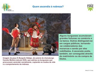 Hora H / 8.º ano
Quem ascendia à nobreza?
Alguns burgueses acumulavam
grandes fortunas no comércio e
na banca. Outros distinguiam-se
em cargos públicos, tornando-
-se colaboradores dos
monarcas e sendo por eles
nobilitados. A ascensão podia,
também, ser conseguida através
do matrimónio ou da compra de
títulos.Imagem da peça O Burguês fidalgo, da autoria do dramaturgo
francês Molière (século XVII), que satiriza os burgueses que
procuravam ascender socialmente, copiando os modos de vida
e o comportamento da nobreza.
 