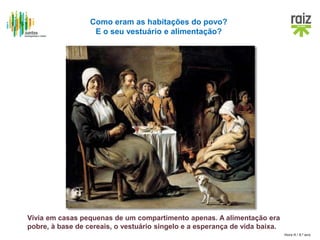 Hora H / 8.º ano
Como eram as habitações do povo?
E o seu vestuário e alimentação?
Vivia em casas pequenas de um compartimento apenas. A alimentação era
pobre, à base de cereais, o vestuário singelo e a esperança de vida baixa.
 