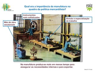 Hora H / 8.º ano
Na manufatura produz-se mais em menos tempo para
assegurar as necessidades internas e para exportar.
Qual era a importância da manufatura no
quadro da política mercantilista?
Divisão e especialização
do trabalho
Mão de obra
assalariada
Instrumentos
mais sofisticados
 