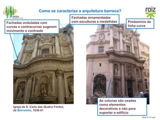 Hora H / 8.º ano
Como se caracteriza a arquitetura barroca?
Igreja de S. Carlo das Quatro Fontes,
de Borromini, 1638-41
As colunas são usadas
como elementos
decorativos e não para
suportar o edifício
Fachadas onduladas com
curvas e contracurvas sugerem
movimento e contraste
Predomínio da
linha curva
Fachadas ornamentadas
com esculturas e medalhões
 
