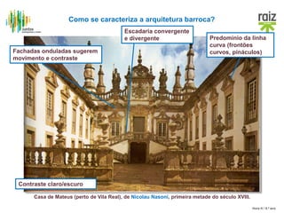 Hora H / 8.º ano
Casa de Mateus (perto de Vila Real), de Nicolau Nasoni, primeira metade do século XVIII.
Como se caracteriza a arquitetura barroca?
Contraste claro/escuro
Predomínio da linha
curva (frontões
curvos, pináculos)Fachadas onduladas sugerem
movimento e contraste
Escadaria convergente
e divergente
 