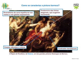 Hora H / 8.º ano
O Rapto de Perséfone, de Rubens, um dos grandes pintores flamengos do Barroco.
Como se caracteriza a pintura barroca?
Contraste claro/escuro
Predomínio das linhas
diagonais, que sugerem
movimento
Dramatismo da cena espelha-se nos
rostos e nos gestos expressivos
Corpos robustos e roliços
 