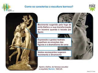 Hora H / 8.º ano
Apolo e Dafne, do famoso escultor
e arquiteto Bernini, 1622-25.
Como se caracteriza a escultura barroca?
Movimento sugerido pela fuga da
ninfa Dafne e a sua transformação
em loureiro quando é tocada por
Apolo
Expressão e gestos teatrais
espelham as emoções das
figuras e o dramatismo da cena
Vestes esvoaçantes sugerem
movimento e dinamismo
 