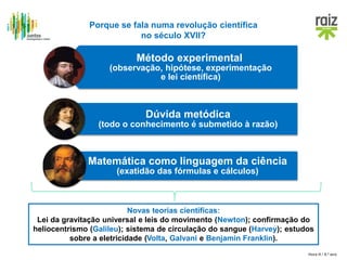 Hora H / 8.º ano
Porque se fala numa revolução científica
no século XVII?
Método experimental
(observação, hipótese, experimentação
e lei científica)
Dúvida metódica
(todo o conhecimento é submetido à razão)
Matemática como linguagem da ciência
(exatidão das fórmulas e cálculos)
Novas teorias científicas:
Lei da gravitação universal e leis do movimento (Newton); confirmação do
heliocentrismo (Galileu); sistema de circulação do sangue (Harvey); estudos
sobre a eletricidade (Volta, Galvani e Benjamin Franklin).
 