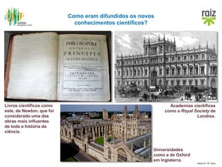 Hora H / 8.º ano
Livros científicos como
este, de Newton, que foi
considerado uma das
obras mais influentes
de toda a história da
ciência.
Academias científicas
como a Royal Society de
Londres.
Universidades
como a de Oxford
em Inglaterra.
Como eram difundidos os novos
conhecimentos científicos?
 
