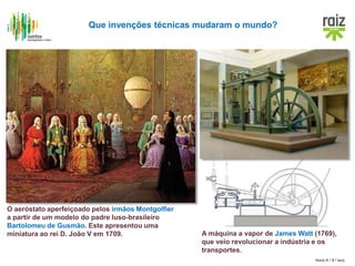Hora H / 8.º ano
Que invenções técnicas mudaram o mundo?
O aeróstato aperfeiçoado pelos irmãos Montgolfier
a partir de um modelo do padre luso-brasileiro
Bartolomeu de Gusmão. Este apresentou uma
miniatura ao rei D. João V em 1709. A máquina a vapor de James Watt (1769),
que veio revolucionar a indústria e os
transportes.
 