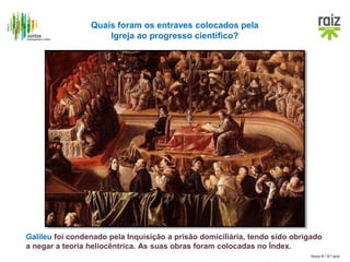 Hora H / 8.º ano
Quais foram os entraves colocados pela
Igreja ao progresso científico?
Galileu foi condenado pela Inquisição a prisão domiciliária, tendo sido obrigado
a negar a teoria heliocêntrica. As suas obras foram colocadas no Índex.
 