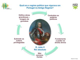 Hora H / 8.º ano
Centraliza os
poderes
políticos
Fundamenta
o poder no
direito divino
Não
convoca
Cortes
Submete as
ordens
privilegiadas
Edifica obras
grandiosas –
imagem de
grandeza
Qual era o regime político que vigorava em
Portugal no Antigo Regime?
D. João V
Rei absoluto
 