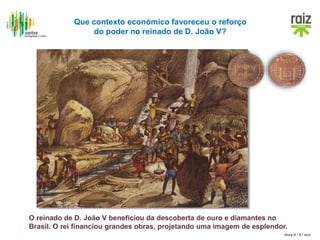 Hora H / 8.º ano
Que contexto económico favoreceu o reforço
do poder no reinado de D. João V?
O reinado de D. João V beneficiou da descoberta de ouro e diamantes no
Brasil. O rei financiou grandes obras, projetando uma imagem de esplendor.
 