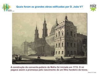 Hora H / 8.º ano
A construção do convento-palácio de Mafra foi iniciada em 1715. O rei
pagava assim a promessa pelo nascimento de um filho herdeiro do trono.
Quais foram as grandes obras edificadas por D. João V?
 