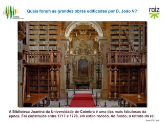 Hora H / 8.º ano
A Biblioteca Joanina da Universidade de Coimbra é uma das mais fabulosas da
época. Foi construída entre 1717 e 1728, em estilo rococó. Ao fundo, o retrato do rei.
Quais foram as grandes obras edificadas por D. João V?
 