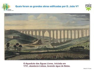 Hora H / 8.º ano
Quais foram as grandes obras edificadas por D. João V?
O Aqueduto das Águas Livres, iniciado em
1731, abastecia Lisboa, levando água de Belas.
 