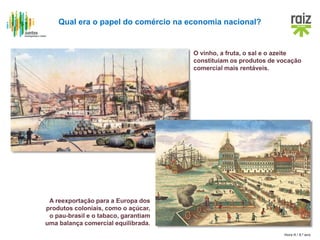 Hora H / 8.º ano
Qual era o papel do comércio na economia nacional?
O vinho, a fruta, o sal e o azeite
constituíam os produtos de vocação
comercial mais rentáveis.
A reexportação para a Europa dos
produtos coloniais, como o açúcar,
o pau-brasil e o tabaco, garantiam
uma balança comercial equilibrada.
 