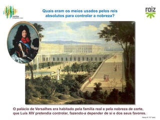 Hora H / 8.º ano
O palácio de Versalhes era habitado pela família real e pela nobreza de corte,
que Luís XIV pretendia controlar, fazendo-a depender de si e dos seus favores.
Quais eram os meios usados pelos reis
absolutos para controlar a nobreza?
 