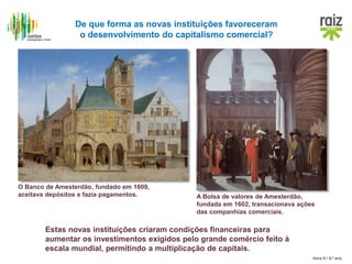 Hora H / 8.º ano
O Banco de Amesterdão, fundado em 1609,
aceitava depósitos e fazia pagamentos. A Bolsa de valores de Amesterdão,
fundada em 1602, transacionava ações
das companhias comerciais.
De que forma as novas instituições favoreceram
o desenvolvimento do capitalismo comercial?
Estas novas instituições criaram condições financeiras para
aumentar os investimentos exigidos pelo grande comércio feito à
escala mundial, permitindo a multiplicação de capitais.
 