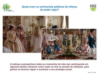 Hora H / 8.º ano
Quais eram os cerimoniais públicos de reforço
do poder régio?
A nobreza acompanhava todos os momentos da vida real, participando em
algumas tarefas rotineiras como vestir os reis ou assistir às refeições, para
ganhar os favores régios e aumentar o seu prestígio social.
 