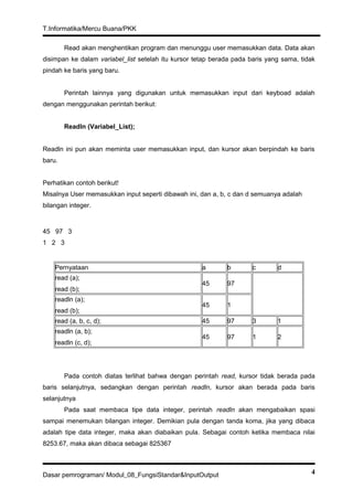 T.Informatika/Mercu Buana/PKK
Read akan menghentikan program dan menunggu user memasukkan data. Data akan
disimpan ke dalam variabel_list setelah itu kursor tetap berada pada baris yang sama, tidak
pindah ke baris yang baru.
Perintah lainnya yang digunakan untuk memasukkan input dari keyboad adalah
dengan menggunakan perintah berikut:
Readln (Variabel_List);
Readln ini pun akan meminta user memasukkan input, dan kursor akan berpindah ke baris
baru.
Perhatikan contoh berikut!
Misalnya User memasukkan input seperti dibawah ini, dan a, b, c dan d semuanya adalah
bilangan integer.
45 97 3
1 2 3
Pernyataan a b c d
read (a);
read (b);
45 97
readln (a);
read (b);
45 1
read (a, b, c, d); 45 97 3 1
readln (a, b);
readln (c, d);
45 97 1 2
Pada contoh diatas terlihat bahwa dengan perintah read, kursor tidak berada pada
baris selanjutnya, sedangkan dengan perintah readln, kursor akan berada pada baris
selanjutnya
Pada saat membaca tipe data integer, perintah readln akan mengabaikan spasi
sampai menemukan bilangan integer. Demikian pula dengan tanda koma, jika yang dibaca
adalah tipe data integer, maka akan diabaikan pula. Sebagai contoh ketika membaca nilai
8253.67, maka akan dibaca sebagai 825367
Dasar pemrograman/ Modul_08_FungsiStandar&InputOutput 4
 