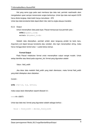 T.Informatika/Mercu Buana/PKK
Hal yang sama juga pada saat membaca tipe data real, perintah read/readln akan
mengabaikan spasi sampai menemukan angka berikutnya. Untuk tipe data real seperti 0.678
harus ditulis lengkap, tidak boleh hanya menuliskan .678
Untuk tipe data konstanta tidak dapat diberi nilai, baik itu angka ataupun karakter.
8.2.2 Output
Untuk menampilkan data pada layar, Pascal mempunyai dua perintah yaitu :
write (Argument_List);
writeln (Argument_List);
Setelah data ditampilkan, perintah writeln akan langsung pindah ke baris baru.
Argument_List dapat berupa konstanta atau variabel. Jika ingin menampilkan string, maka
harus menggunakan tanda kutip ( ‘ ) pada kedua sisinya.
Format Output
Pada Pascal melakukan format untuk menampilkan output sangat mudah. Untuk
setiap identifier atau literal pada argumen_list, format yang digunakan adalah
Value : field_width
Jika lebar data melebihi field_width yang telah ditentukan, maka format field_width
yang telah ditetapkan akan diabaikan.
Contoh :
write ('Hi':10, 5:4, 5673:2);
maka output akan ditampilkan seperti dibawah ini :
--------Hi---55673
Untuk tipe data real, format yang digunakan adalah sebagai berikut :
Value : field_width : decimal_field_width
Dasar pemrograman/ Modul_08_FungsiStandar&InputOutput 5
 
