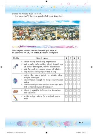 117
places we would like to visit.
I’m sure we’ll have a wonderful time together.
Self-assessment
Think of your records. Decide how well you know it:
4 = very well, 3 = OK, 2 = a little, 1 = needs to improve
Skills Now I can... 4 3 2 1
• describe my travelling experience
• get simple information about travel, use
of public transport, travel documents
• ask for and give some pieces of advice
• buy tickets and prepare for a trip
• catch the main point in short, clear,
simple messages
• understand enough to keep conversation
going
• understand phrases and expressions rela-
ted to travelling and transport
• identify specific information found on
the Internet
• write a short story for a school maga-
zine
Nesvit_AM_P_6.uk_(013-14)_V.indd 117 01.09.2014 11:57:11
 